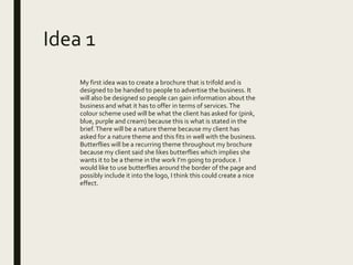 Idea 1
My first idea was to create a brochure that is trifold and is
designed to be handed to people to advertise the business. It
will also be designed so people can gain information about the
business and what it has to offer in terms of services.The
colour scheme used will be what the client has asked for (pink,
blue, purple and cream) because this is what is stated in the
brief.There will be a nature theme because my client has
asked for a nature theme and this fits in well with the business.
Butterflies will be a recurring theme throughout my brochure
because my client said she likes butterflies which implies she
wants it to be a theme in the work I’m going to produce. I
would like to use butterflies around the border of the page and
possibly include it into the logo, I think this could create a nice
effect.
 