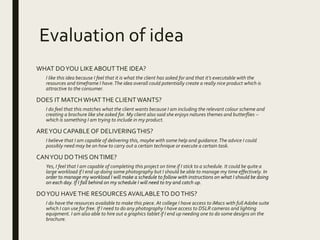 Evaluation of idea
WHAT DOYOU LIKEABOUTTHE IDEA?
I like this idea because I feel that it is what the client has asked for and that it’s executable with the
resources and timeframe I have.The idea overall could potentially create a really nice product which is
attractive to the consumer.
DOES IT MATCHWHATTHE CLIENTWANTS?
I do feel that this matches what the client wants because I am including the relevant colour scheme and
creating a brochure like she asked for. My client also said she enjoys natures themes and butterflies –
which is something I am trying to include in my product.
AREYOU CAPABLE OF DELIVERINGTHIS?
I believe that I am capable of delivering this, maybe with some help and guidance.The advice I could
possibly need may be on how to carry out a certain technique or execute a certain task.
CANYOU DOTHIS ONTIME?
Yes, I feel that I am capable of completing this project on time if I stick to a schedule. It could be quite a
large workload if I end up doing some photography but I should be able to manage my time effectively. In
order to manage my workload I will make a schedule to follow with instructions on what I should be doing
on each day. If I fall behind on my schedule I will need to try and catch up.
DOYOU HAVETHE RESOURCES AVAILABLETO DOTHIS?
I do have the resources available to make this piece. At college I have access to iMacs with full Adobe suite
which I can use for free. If I need to do any photography I have access to DSLR cameras and lighting
equipment. I am also able to hire out a graphics tablet if I end up needing one to do some designs on the
brochure.
 
