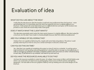 Evaluation of idea
WHAT DOYOU LIKEABOUTTHE IDEA?
I really like this idea because I feel the handout could look more professional than the brochure – more
upmarket/high end. It is essentially what the client has asked for just ever so slightly different to a
brochure. It will contain the same information just in a different format and layout. If the handout was
printed on card I think this would really make it look good.
DOES IT MATCHWHATTHE CLIENTWANTS?
This idea does essentially match what the client wants however it is slightly different. My client asked for
a brochure, but this idea I have made it a handout/leaflet because I feel this could look professional
AREYOU CAPABLE OF DELIVERINGTHIS?
I believe that I am capable of delivering this, maybe with some help and guidance.The advice I could
possibly need may be on how to carry out a certain technique or execute a certain task.
CANYOU DOTHIS ONTIME?
Yes, I feel that I am capable of completing this project on time if I stick to a schedule. It could be quite a
large workload if I end up doing some photography but I should be able to manage my time effectively. In
order to manage my workload I will make a schedule to follow with instructions on what I should be doing
on each day. If I fall behind on my schedule I will need to try and catch up.
DOYOU HAVETHE RESOURCES AVAILABLETO DOTHIS?
I do have the resources available to make this piece. At college I have access to iMacs with full Adobe suite
which I can use for free. If I need to do any photography I have access to DSLR cameras and lighting
equipment. I am also able to hire out a graphics tablet if I end up needing one to do some designs on the
brochure.
 