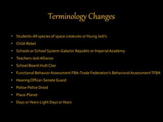 Terminology Changes
• Students-All species of space creatures orYoung Jedi’s
• Child-Rebel
• Schools or School System-Galactic Republic or ImperialAcademy
• Teachers-Jedi Alliance
• School Board-Hutt Clan
• Functional Behavior Assessment FBA-Trade Federation’s Behavioral AssessmentTFBA
• Hearing Officer-Senate Guard
• Police-Police Droid
• Place-Planet
• Days orYears-Light Days orYears
 