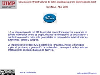 Servicios de infraestructuras de datos espaciales para la administración local

                                       CUENCA ​- Abril 2009




[...] su integración en la red IDE le permitirá concentrar esfuerzos y recursos en
aquella información que le es propia, dejando la competencia de actualización y
mantenimiento de los datos más generalistas en manos de las adminstraciones
autonómica, estatal y europea.

La implantación de nodos IDE a escala local (provincial, insular y municipal)
supondrá, por tanto, la generación de un beneficio claro a partir de la puesta en
práctica de los principios básicos de INSPIRE.




            Pedro A. González Pérez                                    pedro.gonzalez@dicoruna.es
 