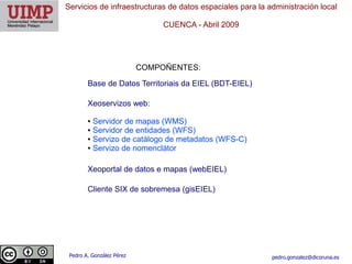 Servicios de infraestructuras de datos espaciales para la administración local

                                CUENCA ​- Abril 2009




                           COMPOÑENTES:

        Base de Datos Territoriais da EIEL (BDT-EIEL)

        Xeoservizos web:

        ● Servidor de mapas (WMS)
        ● Servidor de entidades (WFS)

        ● Servizo de catálogo de metadatos (WFS-C)

        ● Servizo de nomenclátor




        Xeoportal de datos e mapas (webEIEL)

        Cliente SIX de sobremesa (gisEIEL)




 Pedro A. González Pérez                                   pedro.gonzalez@dicoruna.es
 