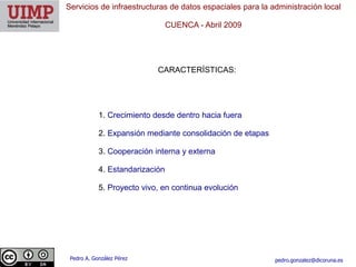 Servicios de infraestructuras de datos espaciales para la administración local

                                 CUENCA ​- Abril 2009




                            CARACTERÍSTICAS:




            1. Crecimiento desde dentro hacia fuera

            2. Expansión mediante consolidación de etapas

            3. Cooperación interna y externa

            4. Estandarización

            5. Proyecto vivo, en continua evolución




 Pedro A. González Pérez                                    pedro.gonzalez@dicoruna.es
 