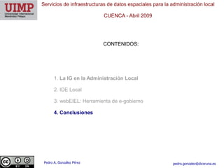 Servicios de infraestructuras de datos espaciales para la administración local

                            CUENCA ​- Abril 2009




                           CONTENIDOS:




       1. La IG en la Administración Local

       2. IDE Local

       3. webEIEL: Herramienta de e-gobierno

       4. Conclusiones




 Pedro A. González Pérez                                   pedro.gonzalez@dicoruna.es
 