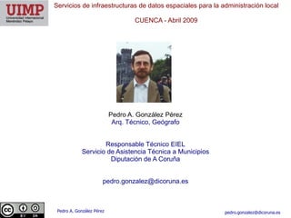 Servicios de infraestructuras de datos espaciales para la administración local

                                   CUENCA ​- Abril 2009




                           Pedro A. González Pérez
                            Arq. Técnico, Geógrafo


                     Responsable Técnico EIEL
             Servicio de Asistencia Técnica a Municipios
                       Diputación de A Coruña


                       pedro.gonzalez@dicoruna.es



 Pedro A. González Pérez                                   pedro.gonzalez@dicoruna.es
 
