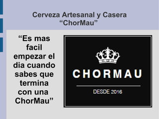 Cerveza Artesanal y Casera
“ChorMau”
“Es mas
facil
empezar el
dia cuando
sabes que
termina
con una
ChorMau”
 