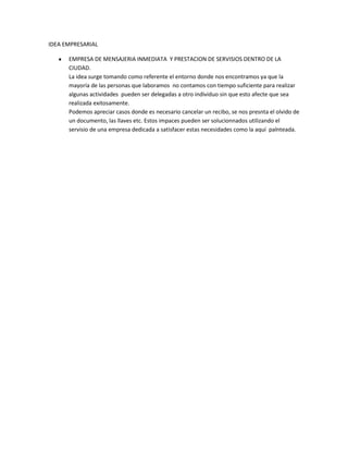 IDEA EMPRESARIAL

      EMPRESA DE MENSAJERIA INMEDIATA Y PRESTACION DE SERVISIOS DENTRO DE LA
      CIUDAD.
      La idea surge tomando como referente el entorno donde nos encontramos ya que la
      mayoría de las personas que laboramos no contamos con tiempo suficiente para realizar
      algunas actividades pueden ser delegadas a otro individuo sin que esto afecte que sea
      realizada exitosamente.
      Podemos apreciar casos donde es necesario cancelar un recibo, se nos presnta el olvido de
      un documento, las llaves etc. Estos impaces pueden ser solucionnados utilizando el
      servisio de una empresa dedicada a satisfacer estas necesidades como la aquí palnteada.
 