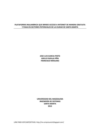 PLATAFORMA INALAMBRICA QUE BRINDE ACCESO A INTERNET DE MANERA GRATUITA
       Y PAGA EN SECTORES POTENCIALES DE LA CIUDAD DE SANTA MARTA




                                 JOSE LUIS GARCIA PINTO
                                   ADELIS PADILLA PIÑA
                                  FRANCISCO MERLANO




                             UNIVERSIDAD DEL MAGDALENA
                               INGENIERÍA DE SISTEMAS
                                    SANTA MARTA
                                        2012




LINK PARA VER DIAPOSITIVAS: http://inv-empresarial.blogspot.com/
 