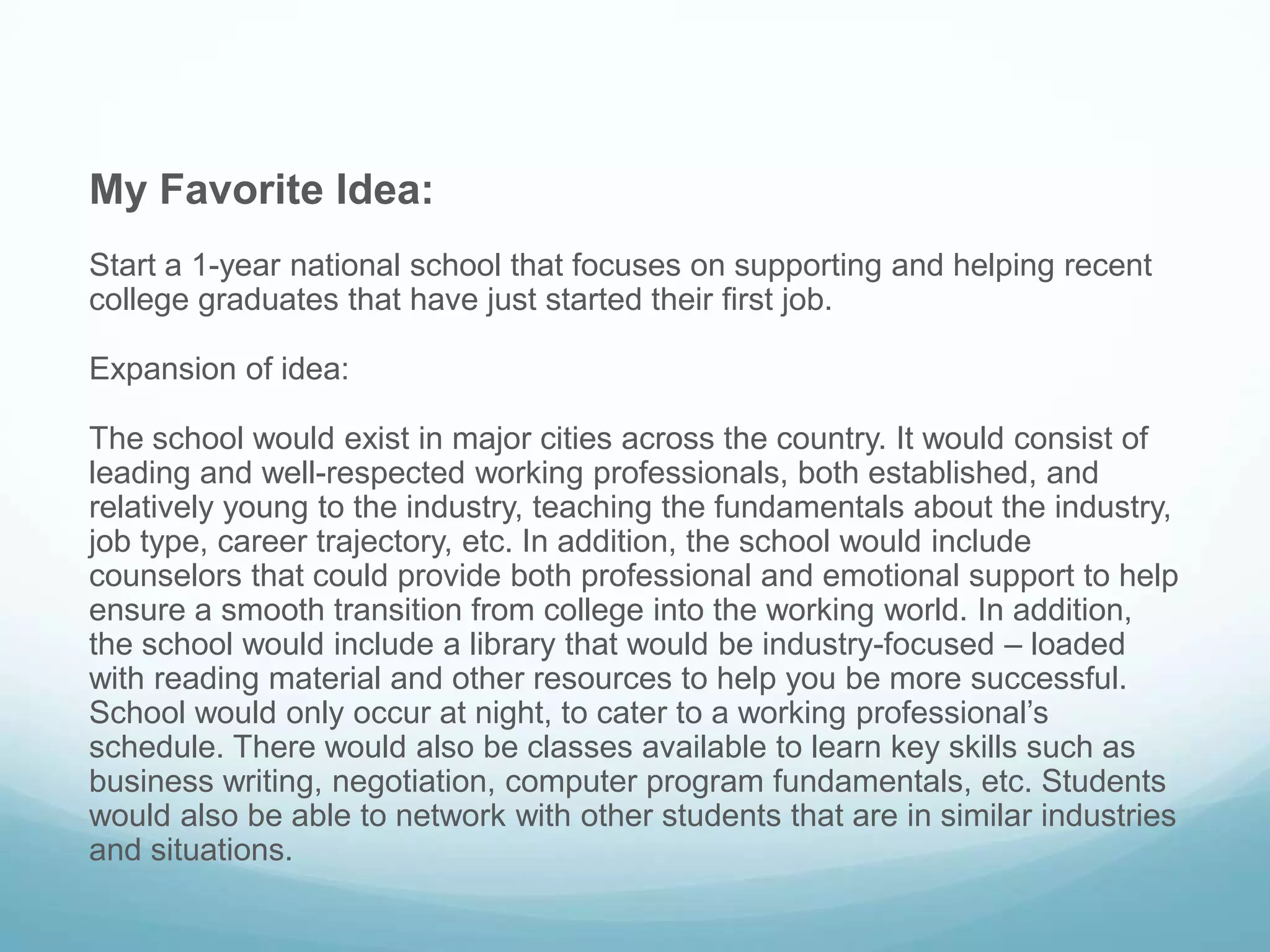 My Favorite Idea:
Start a 1-year national school that focuses on supporting and helping recent
college graduates that have just started their first job.
Expansion of idea:
The school would exist in major cities across the country. It would consist of
leading and well-respected working professionals, both established, and
relatively young to the industry, teaching the fundamentals about the industry,
job type, career trajectory, etc. In addition, the school would include
counselors that could provide both professional and emotional support to help
ensure a smooth transition from college into the working world. In addition,
the school would include a library that would be industry-focused – loaded
with reading material and other resources to help you be more successful.
School would only occur at night, to cater to a working professional’s
schedule. There would also be classes available to learn key skills such as
business writing, negotiation, computer program fundamentals, etc. Students
would also be able to network with other students that are in similar industries
and situations.
 