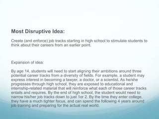 Most Disruptive Idea:
Create (and enforce) job tracks starting in high school to stimulate students to
think about their careers from an earlier point.
Expansion of idea:
By age 14, students will need to start aligning their ambitions around three
potential career tracks from a diversity of fields. For example, a student may
express interest in becoming a lawyer, a doctor, or a scientist. As he/she
progresses through high school, they are exposed to educational and
internship-related material that will reinforce what each of those career tracks
entails and requires. By the end of high school, the student would need to
narrow his/her job tracks down to just 1or 2. By the time they enter college,
they have a much tighter focus, and can spend the following 4 years around
job training and preparing for the actual real world.
 