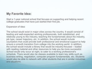 My Favorite Idea:
Start a 1-year national school that focuses on supporting and helping recent
college graduates that have just started their first job.
Expansion of idea:
The school would exist in major cities across the country. It would consist of
leading and well-respected working professionals, both established, and
relatively young to the industry, teaching the fundamentals about the industry,
job type, career trajectory, etc. In addition, the school would include
counselors that could provide both professional and emotional support to help
ensure a smooth transition from college into the working world. In addition,
the school would include a library that would be industry-focused – loaded
with reading material and other resources to help you be more successful.
School would only occur at night, to cater to a working professional’s
schedule. There would also be classes available to learn key skills such as
business writing, negotiation, computer program fundamentals, etc. Students
would also be able to network with other students that are in similar industries
and situations.
 