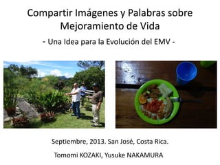 Compartir Imágenes y Palabras sobre
Mejoramiento de Vida
- Una Idea para la Evolución del EMV -

Septiembre, 2013. San José, Costa Rica.

Tomomi KOZAKI, Yusuke NAKAMURA

 