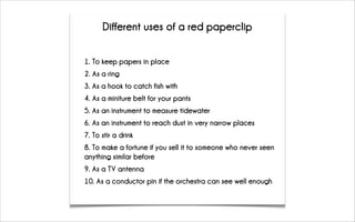 1. To keep papers in place
2. As a ring
3. As a hook to catch fish with
4. As a miniture belt for your pants
5. As an instrument to measure tidewater
6. As an instrument to reach dust in very narrow places
7. To stir a drink
8. To make a fortune if you sell it to someone who never seen
anything similar before
9. As a TV antenna
10. As a conductor pin if the orchestra can see well enough
Different uses of a red paperclip
 