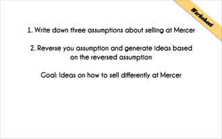 1. Write down three assumptions about selling at Mercer
2. Reverse you assumption and generate ideas based
on the reversed assumption
Goal: Ideas on how to sell differently at Mercer
Worksheet
 