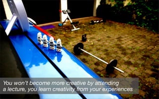 You won’t become more creative by attending
a lecture, you learn creativity from your experiences
 