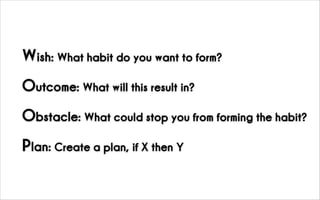 Wish: What habit do you want to form?
Outcome: What will this result in?
Obstacle: What could stop you from forming the habit?
Plan: Create a plan, if X then Y
 