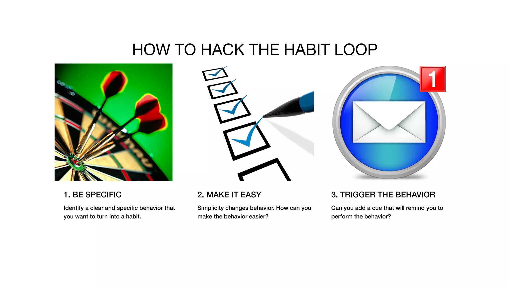 1. BE SPECIFIC
Identify a clear and speciﬁc behavior that
you want to turn into a habit.
2. MAKE IT EASY
Simplicity changes behavior. How can you
make the behavior easier?
3. TRIGGER THE BEHAVIOR
Can you add a cue that will remind you to
perform the behavior?
HOW TO HACK THE HABIT LOOP
 