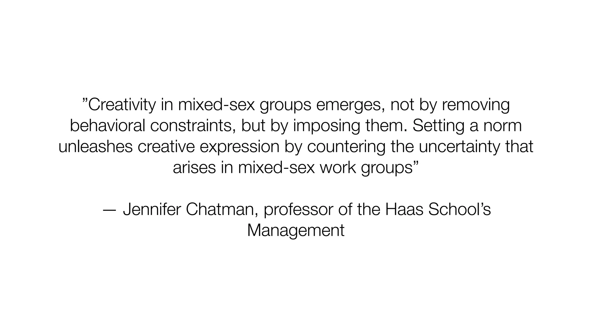 ”Creativity in mixed-sex groups emerges, not by removing
behavioral constraints, but by imposing them. Setting a norm
unleashes creative expression by countering the uncertainty that
arises in mixed-sex work groups”
— Jennifer Chatman, professor of the Haas School’s
Management
 