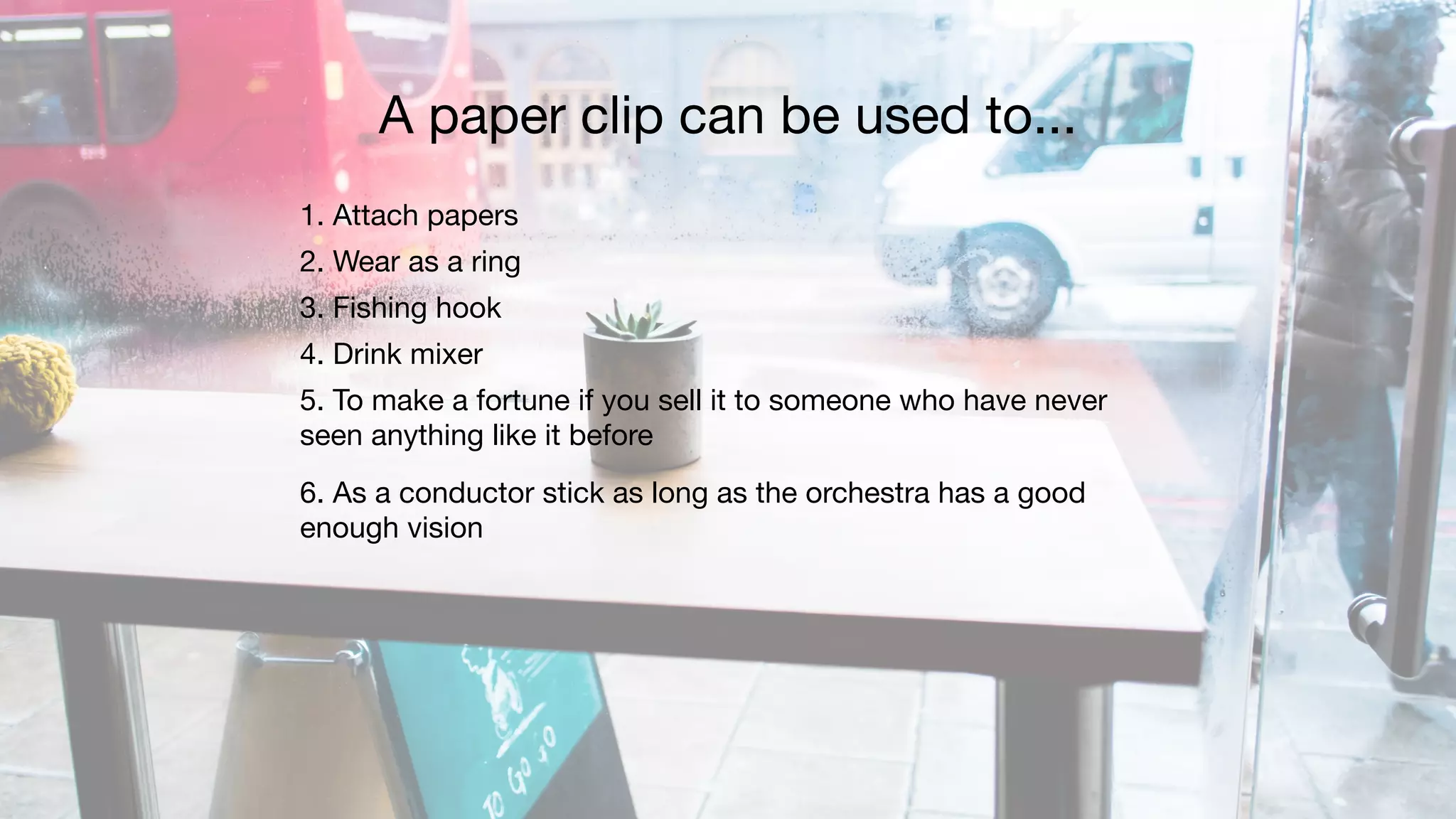1. Attach papers

2. Wear as a ring

3. Fishing hook

4. Drink mixer

5. To make a fortune if you sell it to someone who have never
seen anything like it before

6. As a conductor stick as long as the orchestra has a good
enough vision
A paper clip can be used to...
 