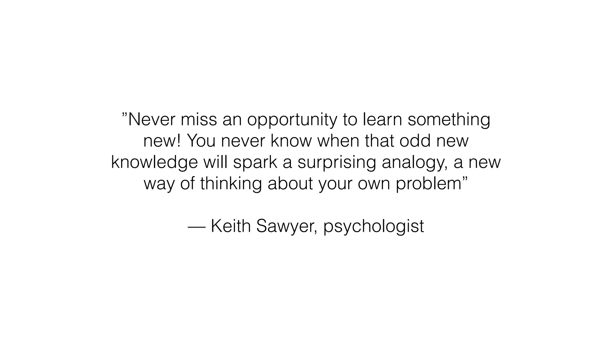 ”Never miss an opportunity to learn something
new! You never know when that odd new
knowledge will spark a surprising analogy, a new
way of thinking about your own problem”
— Keith Sawyer, psychologist
 