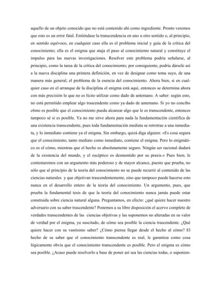 aquello de un objeto conocido que no está contenido ahí como ingrediente. Pronto veremos
que esto es un error fatal. Entiéndase la transcendencia en uno u otro sentido o, al principio,
en sentido equívoco, en cualquier caso ella es el problema inicial y guía de la crítica del
conocimiento; ella es el enigma que ataja el paso al conocimiento natural y constituye el
impulso para las nuevas investigaciones. Resolver este problema podría señalarse, al
principio, como la tarea de la crítica del conocimiento; por consiguiente, podría dársele así
a la nueva disciplina una primera definición, en vez de designar como tema suyo, de una
manera más general, el problema de la esencia del conocimiento. Ahora bien, si en cual-
quier caso en el arranque de la disciplina el enigma está aquí, entonces se determina ahora
con más precisión lo que no es lícito utilizar como dado de antemano. A saber: según esto,
no está permitido emplear algo trascendente como ya dado de antemano. Si yo no concibo
c6mo es posible que el conocimiento pueda alcanzar algo que le es transcendente, entonces
tampoco sé si es posible. Ya no me sirve ahora para nada la fundamentación científica de
una existencia transcendente, pues toda fundamentación mediata se retrotrae a una inmedia-
ta, y lo inmediato contiene ya el enigma. Sin embargo, quizá diga alguien: «Es cosa segura
que el conocimiento, tanto mediato como inmediato, contiene el enigma. Pero lo enigmáti-
co es el cómo, mientras que el hecho es absolutamente seguro. Ningún ser racional dudará
de la existencia del mundo, y el escéptico es desmentido por su praxis.» Pues bien; le
contestaremos con un argumento más poderoso y de mayor alcance, puesto que prueba, no
sólo que al principio de la teoría del conocimiento no se puede recurrir al contenido de las
ciencias naturales y que objetivan trascendentemente, sino que tampoco puede hacerse esto
nunca en el desarrollo entero de la teoría del conocimiento. Un argumento, pues, que
prueba la fundamental tesis de que la teoría del conocimiento nunca jamás puede estar
construida sobre ciencia natural alguna. Preguntamos, en efecto: ¿qué quiere hacer nuestro
adversario con su saber trascendente? Ponemos a su libre disposición el acervo completo de
verdades transcendentes de las ciencias objetivas y las suponemos no alteradas en su valor
de verdad por el enigma, ya suscitado, de cómo sea posible la ciencia trascendente. ¿Qué
quiere hacer con su vastísimo saber? ¿Cómo piensa llegar desde el hecho al cómo? El
hecho de su saber que el conocimiento transcendente es real, le garantiza como cosa
lógicamente obvia que el conocimiento transcendente es posible. Pero el enigma es cómo
sea posible. ¿Acaso puede resolverlo a base de poner así sea las ciencias todas, o suponien-
 