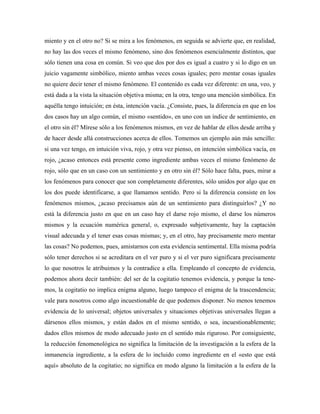 miento y en el otro no? Si se mira a los fenómenos, en seguida se advierte que, en realidad,
no hay las dos veces el mismo fenómeno, sino dos fenómenos esencialmente distintos, que
sólo tienen una cosa en común. Si veo que dos por dos es igual a cuatro y si lo digo en un
juicio vagamente simbólico, miento ambas veces cosas iguales; pero mentar cosas iguales
no quiere decir tener el mismo fenómeno. El contenido es cada vez diferente: en una, veo, y
está dada a la vista la situación objetiva misma; en la otra, tengo una mención simbólica. En
aquélla tengo intuición; en ésta, intención vacía. ¿Consiste, pues, la diferencia en que en los
dos casos hay un algo común, el mismo «sentido», en uno con un índice de sentimiento, en
el otro sin él? Mírese sólo a los fenómenos mismos, en vez de hablar de ellos desde arriba y
de hacer desde allá construcciones acerca de ellos. Tomemos un ejemplo aún más sencillo:
si una vez tengo, en intuición viva, rojo, y otra vez pienso, en intención simbólica vacía, en
rojo, ¿acaso entonces está presente como ingrediente ambas veces el mismo fenómeno de
rojo, sólo que en un caso con un sentimiento y en otro sin él? Sólo hace falta, pues, mirar a
los fenómenos para conocer que son completamente diferentes, sólo unidos por algo que en
los dos puede identificarse, a que llamamos sentido. Pero si la diferencia consiste en los
fenómenos mismos, ¿acaso precisamos aún de un sentimiento para distinguirlos? ¿Y no
está la diferencia justo en que en un caso hay el darse rojo mismo, el darse los números
mismos y la ecuación numérica general, o, expresado subjetivamente, hay la captación
visual adecuada y el tener esas cosas mismas; y, en el otro, hay precisamente mero mentar
las cosas? No podemos, pues, amistarnos con esta evidencia sentimental. Ella misma podría
sólo tener derechos si se acreditara en el ver puro y si el ver puro significara precisamente
lo que nosotros le atribuimos y la contradice a ella. Empleando el concepto de evidencia,
podemos ahora decir también: del ser de la cogitatio tenemos evidencia, y porque la tene-
mos, la cogitatio no implica enigma alguno, luego tampoco el enigma de la trascendencia;
vale para nosotros como algo incuestionable de que podemos disponer. No menos tenemos
evidencia de lo universal; objetos universales y situaciones objetivas universales llegan a
dársenos ellos mismos, y están dados en el mismo sentido, o sea, incuestionablemente;
dados ellos mismos de modo adecuado justo en el sentido más riguroso. Por consiguiente,
la reducción fenomenológica no significa la limitación de la investigación a la esfera de la
inmanencia ingrediente, a la esfera de lo incluido como ingrediente en el «esto que está
aquí» absoluto de la cogitatio; no significa en modo alguno la limitación a la esfera de la
 