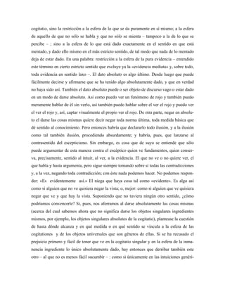 cogitatio, sino la restricción a la esfera de lo que se da puramente en sí mismo; a la esfera
de aquello de que no sólo se habla y que no sólo se mienta – tampoco a la de lo que se
percibe – ; sino a la esfera de lo que está dado exactamente en el sentido en que está
mentado, y dado ello mismo en el más estricto sentido, de tal modo que nada de lo mentado
deja de estar dado. En una palabra: restricción a la esfera de la pura evidencia – entendido
este término en cierto estricto sentido que excluye ya la «evidencia mediata» y, sobre todo,
toda evidencia en sentido laxo –. El dato absoluto es algo último. Desde luego que puede
fácilmente decirse y afirmarse que se ha tenido algo absolutamente dado, y que en verdad
no haya sido así. También el dato absoluto puede o ser objeto de discurso vago o estar dado
en un modo de darse absoluto. Así como puedo ver un fenómeno de rojo y también puedo
meramente hablar de él sin verlo, así también puedo hablar sobre el ver el rojo y puedo ver
el ver el rojo y, así, captar visualmente el propio ver el rojo. De otra parte, negar en absolu-
to el darse las cosas mismas quiere decir negar toda norma última, toda medida básica que
dé sentido al conocimiento. Pero entonces habría que declararlo todo ilusión, y a la ilusión
como tal también ilusión, procediendo absurdamente; y habría, pues, que lanzarse al
contrasentido del escepticismo. Sin embargo, es cosa que de suyo se entiende que sólo
puede argumentar de esta manera contra el escéptico quien ve fundamentos, quien conser-
va, precisamente, sentido al intuir, al ver, a la evidencia. El que no ve o no quiere ver, el
que habla y hasta argumenta, pero sigue siempre tomando sobre sí todas las contradicciones
y, a la vez, negando toda contradicción; con éste nada podemos hacer. No podemos respon-
der: «Es evidentemente así.» El niega que haya cosa tal como «evidente». Es algo así
como si alguien que no ve quisiera negar la vista; o, mejor: como si alguien que ve quisiera
negar que ve y que hay la vista. Suponiendo que no tuviera ningún otro sentido, ¿cómo
podríamos convencerle? Si, pues, nos aferramos al darse absolutamente las cosas mismas
(acerca del cual sabemos ahora que no significa darse los objetos singulares ingredientes
mismos, por ejemplo, los objetos singulares absolutos de la cogitatio), plantease la cuestión
de hasta dónde alcanza y en qué medida o en qué sentido se vincula a la esfera de las
cogitationes y de los objetos universales que son géneros de ellas. Si se ha recusado el
prejuicio primero y fácil de tener que ve en la cogitatio singular y en la esfera de la inma-
nencia ingrediente lo único absolutamente dado, hay entonces que derribar también este
otro – al que no es menos fácil sucumbir – : como si únicamente en las intuiciones genéri-
 