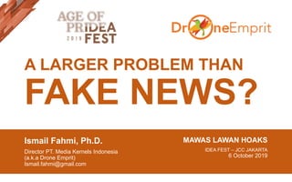 A LARGER PROBLEM THAN
FAKE NEWS?
Ismail Fahmi, Ph.D.
Director PT. Media Kernels Indonesia
(a.k.a Drone Emprit)
Ismail.fahmi@gmail.com
MAWAS LAWAN HOAKS
IDEA FEST – JCC JAKARTA
6 October 2019
 