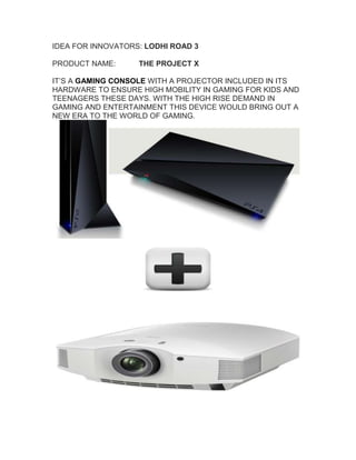 IDEA FOR INNOVATORS: LODHI ROAD 3  
PRODUCT NAME: THE PROJECT X 
IT’S A GAMING CONSOLE WITH A PROJECTOR INCLUDED IN ITS
HARDWARE TO ENSURE HIGH MOBILITY IN GAMING FOR KIDS AND
TEENAGERS THESE DAYS. WITH THE HIGH RISE DEMAND IN
GAMING AND ENTERTAINMENT THIS DEVICE WOULD BRING OUT A
NEW ERA TO THE WORLD OF GAMING.
 