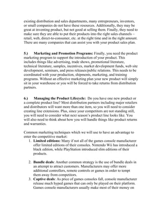 existing distribution and sales departments, many entrepreneurs, inventors,
or small companies do not have these resources. Additionally, they may be
great at inventing product, but not good at selling them. Finally, they need to
make sure they are able to put their products into the right sales channels –
retail, web, direct-to-consumer, etc. at the right time and in the right amount.
There are many companies that can assist you with your product sales plan.
5.) Marketing and Promotion Programs: Finally, you need the product
marketing program to support the introduction of your product. This
includes things like advertising, trade shows, promotional literature,
technical literature, samples, incentives, market development funds, web site
development, seminars, and press releases/public relations. This needs to be
coordinated with your production, shipments, marketing, and training
programs. Without an effective marketing plan your new product will simply
sit in your warehouse or you will be forced to take returns from distribution
partners.
6.) Managing the Product Lifecycle: Do you have one new product or
a complete product line? Most distribution partners including major retailers
and distributors will want more than one item, so you will need to consider
creating line extensions. Plus, since your competitors are not standing still,
you will need to consider what next season’s product line looks like. You
will also need to think about how you will handle things like product returns
and warranties.
Common marketing techniques which we will use to have an advantage to
enter the competitive market:
1. Limited editions: Many if not all of the games console manufacturer
offer limited editions of their consoles. Nintendo Wii has introduced a
black edition, while PlayStation introduced slim editions of their
products.
2. Bundle deals: Another common strategy is the use of bundle deals in
an attempt to attract customers. Manufacturers may offer more
additional controllers, remote controls or games in order to tempt
them away from competitors.
3. Captive deals: As price of games consoles fall, console manufacturer
release much hyped games that can only be played on their platform.
Games console manufacturers usually make most of their money on
 