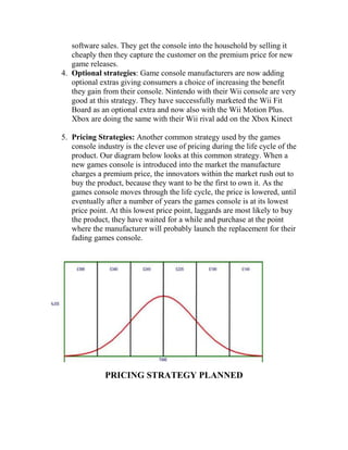 software sales. They get the console into the household by selling it
cheaply then they capture the customer on the premium price for new
game releases.
4. Optional strategies: Game console manufacturers are now adding
optional extras giving consumers a choice of increasing the benefit
they gain from their console. Nintendo with their Wii console are very
good at this strategy. They have successfully marketed the Wii Fit
Board as an optional extra and now also with the Wii Motion Plus.
Xbox are doing the same with their Wii rival add on the Xbox Kinect
5. Pricing Strategies: Another common strategy used by the games
console industry is the clever use of pricing during the life cycle of the
product. Our diagram below looks at this common strategy. When a
new games console is introduced into the market the manufacture
charges a premium price, the innovators within the market rush out to
buy the product, because they want to be the first to own it. As the
games console moves through the life cycle, the price is lowered, until
eventually after a number of years the games console is at its lowest
price point. At this lowest price point, laggards are most likely to buy
the product, they have waited for a while and purchase at the point
where the manufacturer will probably launch the replacement for their
fading games console.
PRICING STRATEGY PLANNED
 
