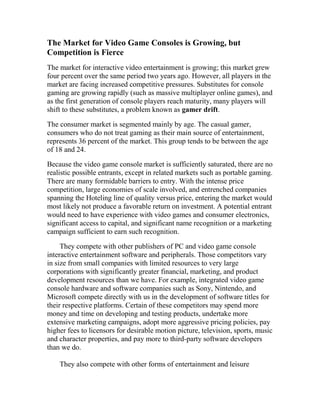 The Market for Video Game Consoles is Growing, but
Competition is Fierce
The market for interactive video entertainment is growing; this market grew
four percent over the same period two years ago. However, all players in the
market are facing increased competitive pressures. Substitutes for console
gaming are growing rapidly (such as massive multiplayer online games), and
as the first generation of console players reach maturity, many players will
shift to these substitutes, a problem known as gamer drift.
The consumer market is segmented mainly by age. The casual gamer,
consumers who do not treat gaming as their main source of entertainment,
represents 36 percent of the market. This group tends to be between the age
of 18 and 24.
Because the video game console market is sufficiently saturated, there are no
realistic possible entrants, except in related markets such as portable gaming.
There are many formidable barriers to entry. With the intense price
competition, large economies of scale involved, and entrenched companies
spanning the Hoteling line of quality versus price, entering the market would
most likely not produce a favorable return on investment. A potential entrant
would need to have experience with video games and consumer electronics,
significant access to capital, and significant name recognition or a marketing
campaign sufficient to earn such recognition.
They compete with other publishers of PC and video game console
interactive entertainment software and peripherals. Those competitors vary
in size from small companies with limited resources to very large
corporations with significantly greater financial, marketing, and product
development resources than we have. For example, integrated video game
console hardware and software companies such as Sony, Nintendo, and
Microsoft compete directly with us in the development of software titles for
their respective platforms. Certain of these competitors may spend more
money and time on developing and testing products, undertake more
extensive marketing campaigns, adopt more aggressive pricing policies, pay
higher fees to licensors for desirable motion picture, television, sports, music
and character properties, and pay more to third-party software developers
than we do.
They also compete with other forms of entertainment and leisure
 