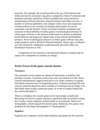 activities. For example, the overall growth in the use of the Internet and
online services by consumers may pose a competitive threat if customers and
potential customers spend less of their available time using interactive
entertainment software and more using the Internet and online services. A
number of software publishers who compete with us have developed and
commercialized or are currently developing online games for use by
consumers over the Internet. Future increased consumer acceptance and
increases in the availability of online games or technological advances in
online game software or the Internet could result in a decline in platform-
based software and negatively impact sales of our console and handheld
products. Newer technological advances in online game software may also
render products such as World of Warcraft obsolete. Direct sales of software
over the Internet by competitors could materially adversely affect our
distribution business as well.
Competition in the interactive entertainment industry is intense and we
expect new competitors to continue to emerge.
Porter Forces in the game console market
Customers
The customers in this market are almost all individuals or families who
purchase consoles. Customers tend to buy only one console at a time. Since
console manufacturers suggest retail prices over entire countries or regions,
individual customers have no bargaining power. Software purchased for one
console cannot be played on other consoles so switching costs are high; if an
individual wants to play a particular game, he or she is usually locked into
the console that plays it.
There is a tendency for console games to be increasingly complicated.
Becoming involved in a game required a significant time investment to learn
how to play. Game companies aimed mainly at servicing the "hard-core"
demographic, which enjoyed this kind of game. Relatively few games were
produced for the larger demographic of "casual gamers".
Suppliers
Suppliers are companies which make hardware and games for the consoles.
 