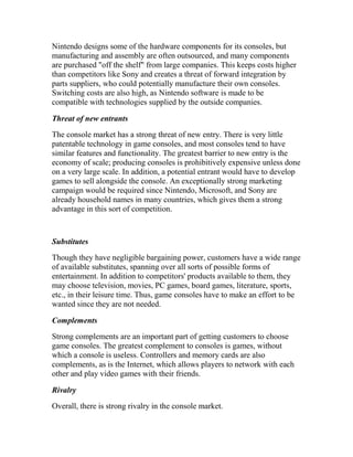 Nintendo designs some of the hardware components for its consoles, but
manufacturing and assembly are often outsourced, and many components
are purchased "off the shelf" from large companies. This keeps costs higher
than competitors like Sony and creates a threat of forward integration by
parts suppliers, who could potentially manufacture their own consoles.
Switching costs are also high, as Nintendo software is made to be
compatible with technologies supplied by the outside companies.
Threat of new entrants
The console market has a strong threat of new entry. There is very little
patentable technology in game consoles, and most consoles tend to have
similar features and functionality. The greatest barrier to new entry is the
economy of scale; producing consoles is prohibitively expensive unless done
on a very large scale. In addition, a potential entrant would have to develop
games to sell alongside the console. An exceptionally strong marketing
campaign would be required since Nintendo, Microsoft, and Sony are
already household names in many countries, which gives them a strong
advantage in this sort of competition.
Substitutes
Though they have negligible bargaining power, customers have a wide range
of available substitutes, spanning over all sorts of possible forms of
entertainment. In addition to competitors' products available to them, they
may choose television, movies, PC games, board games, literature, sports,
etc., in their leisure time. Thus, game consoles have to make an effort to be
wanted since they are not needed.
Complements
Strong complements are an important part of getting customers to choose
game consoles. The greatest complement to consoles is games, without
which a console is useless. Controllers and memory cards are also
complements, as is the Internet, which allows players to network with each
other and play video games with their friends.
Rivalry
Overall, there is strong rivalry in the console market.
 