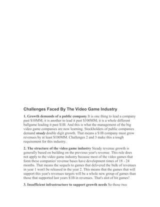 Challenges Faced By The Video Game Industry
1. Growth demands of a public company It is one thing to lead a company
past $10MM; it is another to lead it past $100MM; it is a whole different
ballgame leading it past $1B. And this is what the management of the big
video game companies are now learning. Stockholders of public companies
demand steady double digit growth. That means a $1B company must grow
revenues by at least $100MM. Challenges 2 and 3 make this a tough
requirement for this industry.
2. The structure of the video game industry Steady revenue growth is
generally based on building on the previous year's revenue. This rule does
not apply to the video game industry because most of the video games that
form these companies' revenue bases have development times of 18 - 24
months. That means the sequels to games that delivered the bulk of revenues
in year 1 won't be released in the year 2. This means that the games that will
support this year's revenues targets will be a whole new group of games than
those that supported last years $1B in revenues. That's alot of hit games!
3. Insufficient infrastructure to support growth needs So those two
 