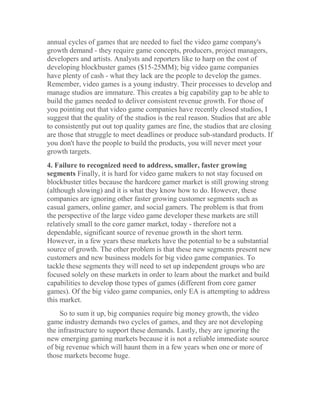 annual cycles of games that are needed to fuel the video game company's
growth demand - they require game concepts, producers, project managers,
developers and artists. Analysts and reporters like to harp on the cost of
developing blockbuster games ($15-25MM); big video game companies
have plenty of cash - what they lack are the people to develop the games.
Remember, video games is a young industry. Their processes to develop and
manage studios are immature. This creates a big capability gap to be able to
build the games needed to deliver consistent revenue growth. For those of
you pointing out that video game companies have recently closed studios, I
suggest that the quality of the studios is the real reason. Studios that are able
to consistently put out top quality games are fine, the studios that are closing
are those that struggle to meet deadlines or produce sub-standard products. If
you don't have the people to build the products, you will never meet your
growth targets.
4. Failure to recognized need to address, smaller, faster growing
segments Finally, it is hard for video game makers to not stay focused on
blockbuster titles because the hardcore gamer market is still growing strong
(although slowing) and it is what they know how to do. However, these
companies are ignoring other faster growing customer segments such as
casual gamers, online gamer, and social gamers. The problem is that from
the perspective of the large video game developer these markets are still
relatively small to the core gamer market, today - therefore not a
dependable, significant source of revenue growth in the short term.
However, in a few years these markets have the potential to be a substantial
source of growth. The other problem is that these new segments present new
customers and new business models for big video game companies. To
tackle these segments they will need to set up independent groups who are
focused solely on these markets in order to learn about the market and build
capabilities to develop those types of games (different from core gamer
games). Of the big video game companies, only EA is attempting to address
this market.
So to sum it up, big companies require big money growth, the video
game industry demands two cycles of games, and they are not developing
the infrastructure to support these demands. Lastly, they are ignoring the
new emerging gaming markets because it is not a reliable immediate source
of big revenue which will haunt them in a few years when one or more of
those markets become huge.
 