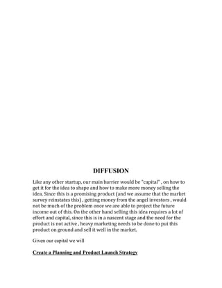 DIFFUSION
Like any other startup, our main barrier would be "capital" , on how to
get it for the idea to shape and how to make more money selling the
idea. Since this is a promising product (and we assume that the market
survey reinstates this) , getting money from the angel investors , would
not be much of the problem once we are able to project the future
income out of this. On the other hand selling this idea requires a lot of
effort and capital, since this is in a nascent stage and the need for the
product is not active , heavy marketing needs to be done to put this
product on ground and sell it well in the market.
Given our capital we will
Create a Planning and Product Launch Strategy
 