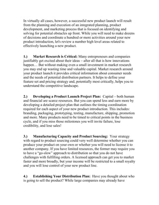 In virtually all cases, however, a successful new product launch will result
from the planning and execution of an integrated planning, product
development, and marketing process that is focused on identifying and
solving for potential obstacles up front. While you will need to make dozens
of decisions and coordinate a hundred or more activities around your new
product introduction, let's review a number high level areas related to
effectively launching a new product.
1.) Market Research is Critical: Many entrepreneurs and companies
justifiably get excited about their ideas – after all that is how innovations
happen… But without making even a small investment in market research
you may end up wasting time and valuable capital. Market research around
your product launch it provides critical information about consumer needs
and the needs of potential distribution partners. It helps to define your
feature set and pricing strategy and, potentially most critically, helps you to
understand the competitive landscape.
2.) Developing a Product Launch Project Plan: Capital – both human
and financial are scarce resources. But you can spend less and earn more by
developing a detailed project plan that outlines the timing coordination
required for each aspect of your new product introduction. This includes:
branding, packaging, prototyping, testing, manufacture, shipping, promotion
and more. Many products need to be timed to critical points in the business
cycle, and if you miss those milestones you will invite failure, lose
credibility, and lose sales!
3.) Manufacturing Capacity and Product Sourcing: Your strategy
with regard to product sourcing could very well determine whether you can
produce your product on your own or whether you will need to license it to
another company. If you have limited resources, the former may require you
to have a “go-slow” approach to distribution so that you do not have
challenges with fulfilling orders. A licensed approach can get you to market
faster and more broadly, but your income will be restricted to a small royalty
and you will lose control of your new product line.
4.) Establishing Your Distribution Plan: Have you thought about who
is going to sell the product? While large companies may already have
 