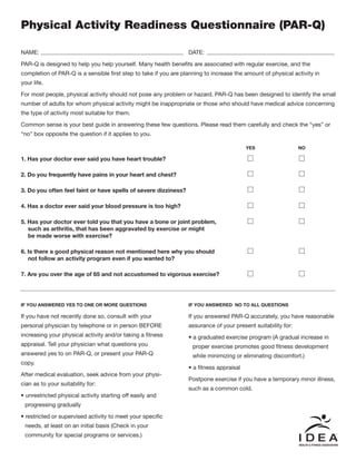 Physical Activity Readiness Questionnaire (PAR-Q)
NAME: DATE:
PAR-Q is designed to help you help yourself. Many health benefits are associated with regular exercise, and the
completion of PAR-Q is a sensible first step to take if you are planning to increase the amount of physical activity in
your life.
For most people, physical activity should not pose any problem or hazard. PAR-Q has been designed to identify the small
number of adults for whom physical activity might be inappropriate or those who should have medical advice concerning
the type of activity most suitable for them.
Common sense is your best guide in answering these few questions. Please read them carefully and check the “yes” or
“no” box opposite the question if it applies to you.
1. Has your doctor ever said you have heart trouble?
2. Do you frequently have pains in your heart and chest?
3. Do you often feel faint or have spells of severe dizziness?
4. Has a doctor ever said your blood pressure is too high?
5. Has your doctor ever told you that you have a bone or joint problem,
such as arthritis, that has been aggravated by exercise or might
be made worse with exercise?
6. Is there a good physical reason not mentioned here why you should
not follow an activity program even if you wanted to?
7. Are you over the age of 65 and not accustomed to vigorous exercise?
YES NO
IF YOU ANSWERED YES TO ONE OR MORE QUESTIONS
If you have not recently done so, consult with your
personal physician by telephone or in person BEFORE
increasing your physical activity and/or taking a fitness
appraisal. Tell your physician what questions you
answered yes to on PAR-Q, or present your PAR-Q
copy.
After medical evaluation, seek advice from your physi-
cian as to your suitability for:
• unrestricted physical activity starting off easily and
progressing gradually
• restricted or supervised activity to meet your specific
needs, at least on an initial basis (Check in your
community for special programs or services.)
IF YOU ANSWERED NO TO ALL QUESTIONS
If you answered PAR-Q accurately, you have reasonable
assurance of your present suitability for:
• a graduated exercise program (A gradual increase in
proper exercise promotes good fitness development
while minimizing or eliminating discomfort.)
• a fitness appraisal
Postpone exercise if you have a temporary minor illness,
such as a common cold.
 