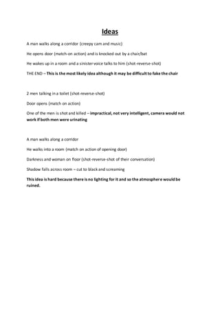Ideas 
A man walks along a corridor (creepy cam and music) 
He opens door (match-on action) and is knocked out by a chair/bat 
He wakes up in a room and a sinister voice talks to him (shot-reverse-shot) 
THE END – This is the most likely idea although it may be difficult to fake the chair 
2 men talking in a toilet (shot-reverse-shot) 
Door opens (match on action) 
One of the men is shot and killed – impractical, not very intelligent, camera would not 
work if both men were urinating 
A man walks along a corridor 
He walks into a room (match on action of opening door) 
Darkness and woman on floor (shot-reverse-shot of their conversation) 
Shadow falls across room – cut to black and screaming 
This idea is hard because there is no lighting for it and so the atmosphere would be 
ruined. 
