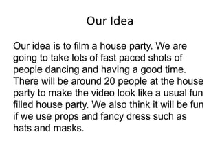Our Idea
Our idea is to film a house party. We are
going to take lots of fast paced shots of
people dancing and having a g...