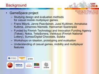 Background <ul><li>GameSpace project </li></ul><ul><ul><li>Studying design and evaluation methods  for  casual   mobile   ...