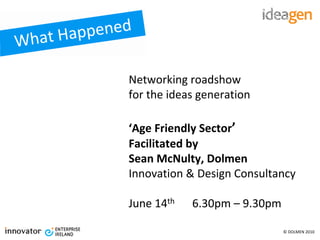 at Happened
Wh

             Networking roadshow
             for the ideas generation

             ‘Age Friendly Sector’
             Facilitated by 
             Sean McNulty, Dolmen
             Innovation & Design Consultancy

             June 14th   6.30pm – 9.30pm 

                                         © DOLMEN 2010
 