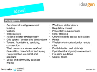 Ideas! Geo-thermal in all government building Viability Infrastructure National energy strategy body Grid pylons - access and construction Towers, foundations, servicing, construction Wind resource – access sea/land Sea cables, manufacture and laying Fire protection, electrical and structural Social and community business impact Management Wind farm stakeholders Regulatory control Preventative maintenance Rotor cleaning Offshore needs coastal sub station Roads Wireless communication for remote sites Fault detection and triple trip Operational and yearly maintenance Fire door insulation Control zones 