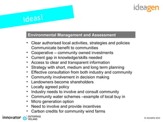 Ideas! Clear authorised local activities, strategies and policies Communicate benefit to communities Cooperative – community owned investments Current gap in knowledge/skills needed Access to clear and transparent information Strategy with short, medium and long term planning Effective consultation from both industry and community Community involvement in decision making Landowners become shareholders Locally agreed policy Industry needs to involve and consult community Community water schemes –example of local buy in Micro generation option Need to involve and provide incentives Carbon credits for community wind farms Environmental Management and Assessment 