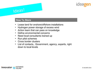Ideas! Lease land for onshore/offshore installations Hydrogen power storage of excess wind Action team that can pass on knowledge Define environmental concerns Need local consultants trained up Run pilot schemes  Cross border clusters List of contacts,. Government, agency, experts, right down to local levels How To Store 