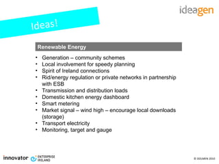 Ideas! Generation – community schemes Local involvement for speedy planning Spirit of Ireland connections Rid/energy regulation or private networks in partnership with ESB Transmission and distribution loads Domestic kitchen energy dashboard Smart metering Market signal – wind high – encourage local downloads (storage) Transport electricity Monitoring, target and gauge Renewable Energy 
