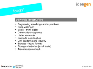 Ideas! Engineering knowledge and expert base Deep water port Scale – think bigger Community acceptance Under sea cable Supports infrastructure Link academia and industry Storage – hydro format Storage – batteries (small scale) Transmission network   Delivering Infrastructure 