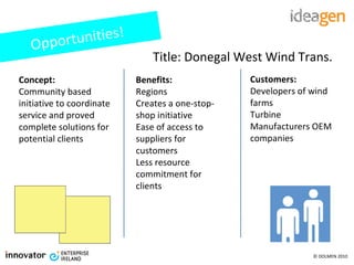 Title: Donegal West Wind Trans. Concept: Community based initiative to coordinate service and proved complete solutions for potential clients Benefits: Regions Creates a one-stop-shop initiative Ease of access to suppliers for customers Less resource commitment for clients Customers: Developers of wind farms Turbine Manufacturers OEM companies Opportunities! 