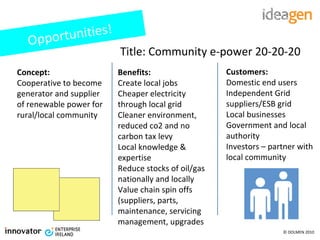 Title: Community e-power 20-20-20 Concept: Cooperative to become generator and supplier of renewable power for rural/local community Benefits: Create local jobs Cheaper electricity through local grid Cleaner environment, reduced co2 and no carbon tax levy Local knowledge & expertise  Reduce stocks of oil/gas nationally and locally Value chain spin offs (suppliers, parts, maintenance, servicing management, upgrades Customers: Domestic end users Independent Grid suppliers/ESB grid Local businesses Government and local authority Investors – partner with local community Opportunities! 